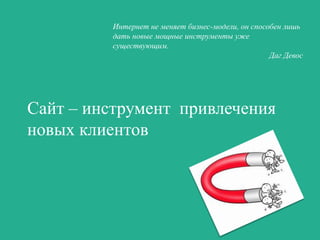 Интернет не меняет бизнес-модели, он способен лишь
дать новые мощные инструменты уже
существующим.
Даг Девос

Сайт – инструмент привлечения
новых клиентов

 