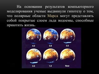 На основании результатов компьютерного
моделирования ученые выдвинули гипотезу о том,
что полярные области Марса могут представлять
собой покрытые слоем льда водоемы, способные
приютить жизнь.

 