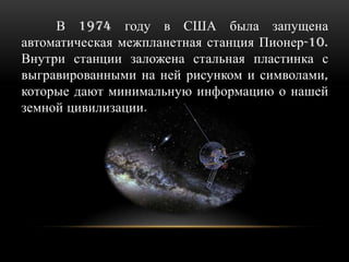 В 1974 году в США была запущена
автоматическая межпланетная станция Пионер-10.
Внутри станции заложена стальная пластинка с
выгравированными на ней рисунком и символами,
которые дают минимальную информацию о нашей
земной цивилизации.

 