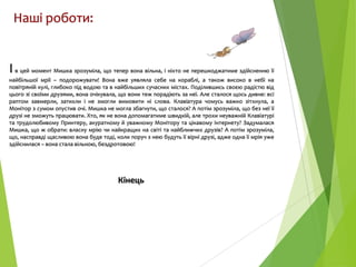 Наші роботи:

І в цей момент Мишка зрозуміла, що тепер вона вільна, і ніхто не перешкоджатиме здійсненню її
найбільшої мрії – подорожувати! Вона вже уявляла себе на кораблі, а також високо в небі на
повітряній кулі, глибоко під водою та в найбільших сучасних містах. Поділившись своєю радістю від
цього зі своїми друзями, вона очікувала, що вони теж порадіють за неї. Але сталося щось дивне: всі
раптом завмерли, затихли і не змогли вимовити ні слова. Клавіатура чомусь важко зітхнула, а
Монітор з сумом опустив очі. Мишка не могла збагнути, що сталося? А потім зрозуміла, що без неї її
друзі не зможуть працювати. Хто, як не вона допомагатиме швидкій, але трохи неуважній Клавіатурі
та трудолюбивому Принтеру, акуратному й уважному Монітору та цікавому Інтернету? Задумалася
Мишка, що ж обрати: власну мрію чи найкращих на світі та найближчих друзів? А потім зрозуміла,
що, насправді щасливою вона буде тоді, коли поруч з нею будуть її вірні друзі, адже одна її мрія уже
здійснилася – вона стала вільною, бездротовою!

Кінець

 