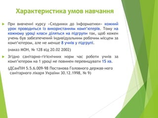 Характеристика умов навчання


При вивченні курсу «Сходинки до інформатики» кожний
урок проводиться із використанням комп’ютерів. Тому на
кожному уроці класи діляться на підгрупи так, щоб кожен
учень був забезпечений індивідуальним робочим місцем за
комп‘ютером, але не менше 8 учнів у підгрупі.
(наказ МОН, № 128 від 20.02 2002)



Згідно санітарно-гігієнічних норм час роботи учнів за
комп’ютером на 1 уроці не повинен перевищувати 15 хв.

(ДСанПіН 5.5.6.009-98 Постанова Головного держав­ного
санітарного лікаря України 30.12.1998, № 9)

 