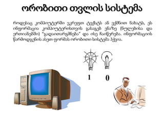 ორობითი თვლის სისტემა
როდესაც კომპიუტერში ვკრეფთ ტექსტს ან ვქმნით ნახატს, ეს
ინფორმაცია კომპიუტერისთვის გასაგებ ენაზე (ნულებისა და
ერთიანებში) “გადაითარგმნება” და ისე ჩაიწერება. ინფორმაციის
წარმოდგენის ასეთ ფორმას ორობითი სისტემა ჰქვია.

1

0

 