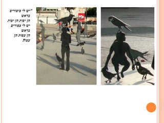 ‫"יש לי ציפורים‬
‫בראש‬
‫הן יפות הן יפות‬
‫יש לי צפורים‬
‫בראש‬
‫הן עפות הן‬
‫"‬
‫עפות‬

 