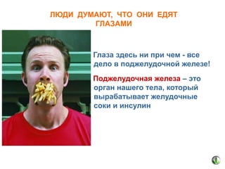 ЛЮДИ ДУМАЮТ, ЧТО ОНИ ЕДЯТ
ГЛАЗАМИ

Глаза здесь ни при чем - все
дело в поджелудочной железе!
Поджелудочная железа – это
орган нашего тела, который
вырабатывает желудочные
соки и инсулин

 