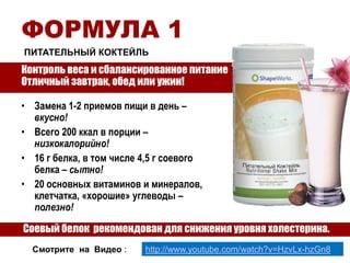 ФОРМУЛА 1
ПИТАТЕЛЬНЫЙ КОКТЕЙЛЬ

Контроль веса и сбалансированное питание
Отличный завтрак, обед или ужин!
• Замена 1-2 приемов пищи в день –
вкусно!
• Всего 200 ккал в порции –
низкокалорийно!
• 16 г белка, в том числе 4,5 г соевого
белка – сытно!
• 20 основных витаминов и минералов,
клетчатка, «хорошие» углеводы –
полезно!

Cоевый белок рекомендован для снижения уровня холестерина.
Смотрите на Видео :

http://www.youtube.com/watch?v=HzvLx-hzGn8

 