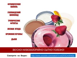 ФРАНЦУЗСКАЯ
ВАНИЛЬ
ГОЛЛАНДСКИЙ
ШОКОЛАД
ТРОПИЧЕСКИЕ
ФРУКТЫ
ЛЕСНАЯ ЯГОДА
КРЕМОВОЕ ПЕЧЕНЬЕ

ДЫНЯ

ВКУСНО! НИЗКОКАЛОРИЙНО! СЫТНО! ПОЛЕЗНО!
Смотрите на Видео :

http://www.youtube.com/watch?v=eOFXCmXHkSs

 