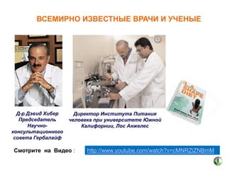 ВСЕМИРНО ИЗВЕСТНЫЕ ВРАЧИ И УЧЕНЫЕ

Д-р Дэвид Хибер
Председатель
Научноконсультационного
совета Гербалайф

Директор Института Питания
человека при университете Южной
Калифорнии, Лос Анжелес

Смотрите на Видео :

http://www.youtube.com/watch?v=cMNRZiZNBmM

 