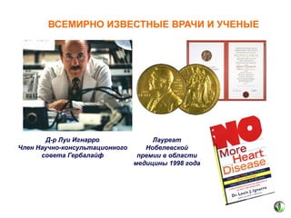 ВСЕМИРНО ИЗВЕСТНЫЕ ВРАЧИ И УЧЕНЫЕ

Д-р Луи Игнарро
Член Научно-консультационного
совета Гербалайф

Лауреат
Нобелевской
премии в области
медицины 1998 года

 