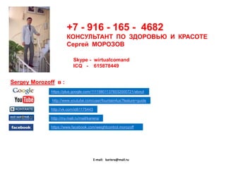 +7 - 916 - 165 - 4682
КОНСУЛЬТАНТ ПО ЗДОРОВЬЮ И КРАСОТЕ
Сергей МОРОЗОВ
Skype - wirtualcomand
ICQ - 615878449

Sergey Morozoff в :
https://plus.google.com/111198011376032000721/about
http://www.youtube.com/user/fountain4us?feature=guide
http://vk.com/id61175443

http://my.mail.ru/mail/kariera/
https://www.facebook.com/weightcontrol.morozoff

E-mail: kariera@mail.ru

 