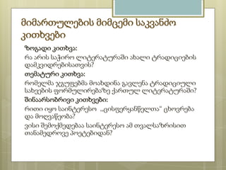 მიმართულების მიმცემი საკვანძო
კითხვები
ზოგადი კითხვა:
რა არის საჭირო ლიტერატურაში ახალი ტრადიციების
დამკვიდრებისათვის?
თემატური კითხვა:
რომელმა ჯგუფებმა მოახდინა გავლენა ტრადიციული
სახეების ფორმულირებაზე ქართულ ლიტერატურაში?
შინაარსობრივი კითხვები:
რითი იყო საინტერესო ,,ცისფერყანწელთა“ ცხოვრება
და მოღვაწეობა?
ვისი შემოქმედებაა საინტერესო ამ თვალსაზრისით
თანამედროვე პოეტებიდან?

 