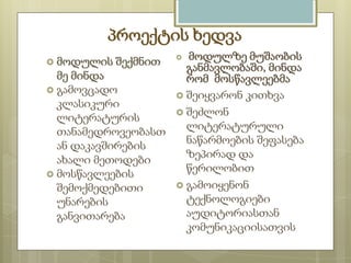 პროექტის ხედვა
მოდულზე მუშაობის
განმავლობაში, მინდა
მე მინდა
რომ მოსწავლეებმა
 გამოვცადო
 შეიყვარონ კითხვა
კლასიკური
 შეძლონ
ლიტერატურის
ლიტერატურული
თანამედროვეობასთ
ნაწარმოების შეფასება
ან დაკავშირების
ზეპირად და
ახალი მეთოდები
წერილობით
 მოსწავლეების
 გამოიყენონ
შემოქმედებითი
ტექნოლოგიები
უნარების
აუდიტორიასთან
განვითარება
კომუნიკაციისათვის
 მოდულის

შექმნით



 