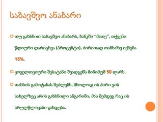  თუ გახსნით საბავშვო ანაბარს, ბანკში “მათე”, თქვენი
წლიური დარიცხვა (პროცენტი), ძირითად თანხაზე იქნება
15%.
 ყოველთვიური შესატანი შეადგენს მინიმუმ 50 ლარს.
 თანხის გამოტანას შეძლებს, მხოლოდ ის პირი ვის
სახელზეც არის გახსნილი ანგარიში, მას შემდეგ რაც ის
სრულწლოვანი გახდება.

 