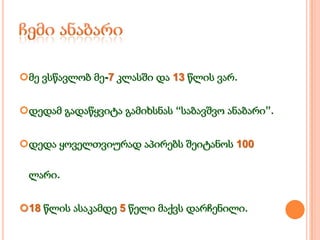 მე ვსწავლობ მე-7 კლასში და 13 წლის ვარ.
დედამ გადაწყვიტა გამიხსნას “საბავშვო ანაბარი”.
დედა ყოველთვიურად აპირებს შეიტანოს 100
ლარი.

18 წლის ასაკამდე 5 წელი მაქვს დარჩენილი.

 