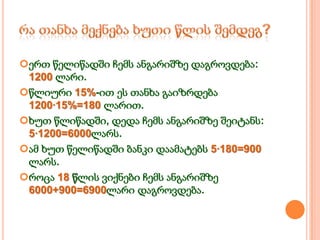 ერთ წელიწადში ჩემს ანგარიშზე დაგროვდება:
1200 ლარი.
წლიური 15%-ით ეს თანხა გაიზრდება
1200·15%=180 ლარით.
ხუთ წლიწადში, დედა ჩემს ანგარიშზე შეიტანს:
5·1200=6000ლარს.
ამ ხუთ წელიწადში ბანკი დაამატებს 5·180=900
ლარს.
როცა 18 წლის ვიქნები ჩემს ანგარიშზე
6000+900=6900ლარი დაგროვდება.

 
