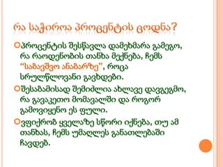 პროცენტის შესწავლა დამეხმარა გამეგო,
რა რაოდენობის თანხა მექნება, ჩემს
“საბავშვო ანაბარზე”, როცა
სრულწლოვანი გავხდები.
შესაბამისად შემიძლია ახლავე დავგეგმო,
რა გავაკეთო მომავალში და როგორ
გამოვიყენო ეს ფული.
ვფიქრობ ყველაზე სწორი იქნება, თუ ამ
თანხას, ჩემს უმაღლეს განათლებაში
ჩავდებ.

 