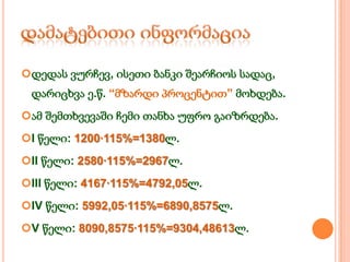 დედას ვურჩევ, ისეთი ბანკი შეარჩიოს სადაც,

დარიცხვა ე.წ. “მზარდი პროცენტით” მოხდება.
ამ შემთხვევაში ჩემი თანხა უფრო გაიზრდება.
I წელი: 1200·115%=1380ლ.
II წელი: 2580·115%=2967ლ.
III წელი: 4167·115%=4792,05ლ.
IV წელი: 5992,05·115%=6890,8575ლ.
V წელი: 8090,8575·115%=9304,48613ლ.

 
