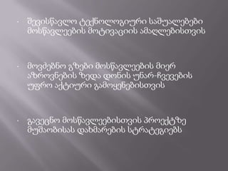 •

შევისწავლო ტექნოლოგიური საშუალებები
მოსწავლეების მოტივაციის ამაღლებისთვის

•

მოვძებნო გზები მოსწავლეების მიერ
აზროვნების ზედა დონის უნარ-ჩვევების
უფრო აქტიური გამოყენებისთვის

•

გავეცნო მოსწავლეებისთვის პროექტზე
მუშაობისას დახმარების სტრატეგიებს

 