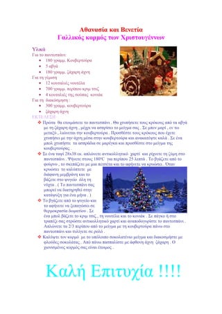 Aθανασία και Βενετία
Γαλλικός κορμός των Χριστουγέννων
Υλικά
Για το παντεσπάνι:
• 180 γραμμ. Κουβερτούρα
• 5 αβγά
• 180 γραμμ. ζάχαρη άχνη
Για τη γέμιση
• 12 κουταλιές νουτέλα
• 700 γραμμ. περίπου κριμ τσιζ
• 4 κουταλιές της σούπας κονιάκ
Για τη διακόσμηση :
• 300 γραμμ. κουβερτούρα
• ζάχαρη άχνη
ΕΚΤΕΛΕΣΗ
 Πρώτα θα ετοιμάσετε το παντεσπάνι . Θα χτυπήσετε τους κρόκους από τα αβγά
με τη ζάχαρη άχνη , μέχρι να ασπρίσει το μείγμα σας . Σε μπεν μαρί , εν τω
μεταξύ , λιώνεται την κουβερτούρα . Προσθέστε τους κρόκους που έχετε
χτυπήσει με την άχνη μέσα στην κουβερτούρα και ανακατέψτε καλά . Σε ένα
μπολ χτυπήστε τα ασπράδια σε μαρέγκα και προσθέστε στο μείγμα της
κουβερτούρας .
 Σε ένα ταψί 28x38 εκ. απλώνετε αντικολλητικό χαρτί και ρίχνετε τη ζύμη στο
παντεσπάνι . Ψήνετε στους 180οC για περίπου 25 λεπτά . Το βγάζετε από το
φούρνο , το σκεπάζετε με μια πετσέτα και το αφήνετε να κρυώσει . Όταν
κρυώσει το καλύπτετε με
διάφανη μεμβράνη και το
βάζετε στο ψυγείο όλη τη
νύχτα . ( Το παντεσπάνι σας
μπορεί να διατηρηθεί στην
κατάψυξη για ένα μήνα . )
 Το βγάζετε από το ψυγείο και
το αφήνετε να ξεπαγώσει σε
θερμοκρασία δωματίου . Σε
ένα μπολ βάζετε το κριμ τσιζ , τη νουτέλα και το κονιάκ . Σε πάγκο ή στο
τραπέζι σας στρώστε αντικολλητικό χαρτί και αναποδογυρίστε το παντεσπάνι .
Απλώνετε τα 2/3 περίπου από το μείγμα με τη κουβερτούρα πάνω στο
παντεσπάνι και τυλίγετε σε ρολό .
 Καλύψτε τον κορμό με το υπόλοιπο σοκολατένιο μείγμα και διακοσμήστε με
φλούδες σοκολάτας . Από πάνω πασπαλίστε με άφθονη άχνη ζάχαρη . Ο
χιονισμένος κορμός σας είναι έτοιμος .

Καλή Επιτυχία !!!!

 