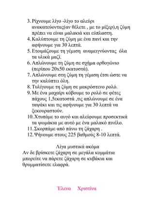 3. Ρίχνουμε λίγο -λίγο το αλεύρι
ανακατεύοντας(αν θέλετε , με το μίξερ),η ζύμη
πρέπει να είναι μαλακιά και εύπλαστη.
4. Καλύπτουμε τη ζύμη με ένα πανί και την
αφήνουμε για 30 λεπτά.
5. Ετοιμάζουμε τη γέμιση αναμειγνύοντας όλα
τα υλικά μαζί.
6. Απλώνουμε τη ζύμη σε σχήμα ορθογώνιο
(περίπου 20x50 εκατοστά).
7. Απλώνουμε στη ζύμη τη γέμιση έτσι ώστε να
την καλύπτει όλη.
8. Τυλίγουμε τη ζύμη σε μακρόστενο ρολό.
9. Με ένα μαχαίρι κόβουμε το ρολό σε φέτες
πάχους 1,5εκατοστά ,τις απλώνουμε σε ένα
ταψάκι και τις αφήνουμε για 30 λεπτά να
ξεκουραστούν.
10.Χτυπάμε το αυγό και αλείφουμε προσεκτικά
τα ψωμάκια με αυτό με ένα μαλακό πινέλο.
11.Σκορπάμε από πάνω τη ζάχαρη .
12.Ψήνουμε στους 225 βαθμούς 8-10 λεπτά.
Λίγα μυστικά ακόμα
Αν δε βρίσκετε ζάχαρη σε μεγάλα κομμάτια
μπορείτε να πάρετε ζάχαρη σε κυβάκια και
θρυμματίσετε ελαφρά.

Έλενα

Χριστίνα

 