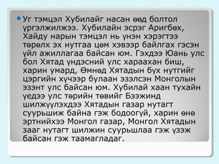 тэмцэл Хубилайг насан өөд болтол
үргэлжилжээ. Хубилайн эсрэг Аригбөх,
Хайду нарын тэмцэл нь үнэн хэрэгтээ
төрөлх эх нутгаа цөм хэвээр байлгах гэсэн
үйл ажиллагаа байсан юм. Гэхдээ Юань улс
бол Хятад үндэсний улс хараахан биш,
харин умард, Өмнөд Хятадын бүх нутгийг
цэргийн хүчээр булаан эзэлсэн Монголын
эзэнт улс байсан юм. Хубилай хаан тухайн
үедээ улс төрийн төвийг Бээжинд
шилжүүлэхдээ Хятадын газар нутагт
суурьшиж байна гэж бодоогүй, харин өнө
эртнийхээ Монгол газар, Монгол Хятадын
зааг нутагт шилжин суурьшлаа гэж үзэж
байсан гэж таамагладаг.

Уг

 