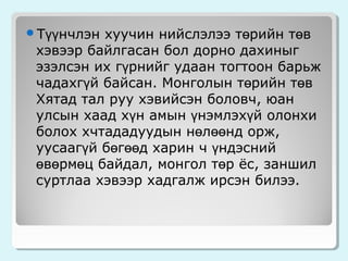 Түүнчлэн

хуучин нийслэлээ төрийн төв
хэвээр байлгасан бол дорно дахиныг
эзэлсэн их гүрнийг удаан тогтоон барьж
чадахгүй байсан. Монголын төрийн төв
Хятад тал руу хэвийсэн боловч, юан
улсын хаад хүн амын үнэмлэхүй олонхи
болох хчтададуудын нөлөөнд орж,
уусаагүй бөгөөд харин ч үндэсний
өвөрмөц байдал, монгол төр ёс, заншил
суртлаа хэвээр хадгалж ирсэн билээ.

 