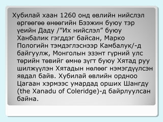 Хубилай хаан 1260 онд өвлийн нийслэл
өргөөгөө өнөөгийн Бээжин буюу тэр
үеийн Даду /”Их нийслэл” буюу
Ханбалик гэгддэг байсан, Марко
Пологийн тэмдэглэснээр Камбалук/-д
байгуулж, Монголын эзэнт гүрний улс
төрийн төвийг өмнө зүгт буюу Хятад руу
шилжүүлэн Хятадын нөлөөг нэмэгдүүлсэн
явдал байв. Хубилай өвлийн ордноо
Цагаан хэрмээс умардад орших Шангду
(the Xanadu of Coleridge)-д байрлуулсан
байна.

 