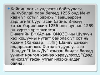 хотыг үндэслэн байгуулагч
нь Хубилай хаан бөгөөд 1255 онд Мөнх
хаан уг хотыг барихыг зөвшөөрсөн
зарлигийг буулгасан байна. Энэхүү
хотыг барих ажил 1256 оны зунаас 1259
он хүртэл үргэлжилсэн.
Өнөөгийн БНХАУ-ын ӨМӨЗО-ны Шулуун
хөх хошууны нутагт байрлах уг хот нь
хожим (Ханзаар: 上都 ) Шанду хэмээн
алдаршсан юм. Хятадын дүрс үсгээр
Шандуг “Шань Ду” хэмээн бичдэг бөгөөд
үүнийг монгол хэлнээ хөрвүүлэхэд “Дээд
нийслэл” гэсэн утгыг илэрхийлдэг
байна.

Кайпин

 