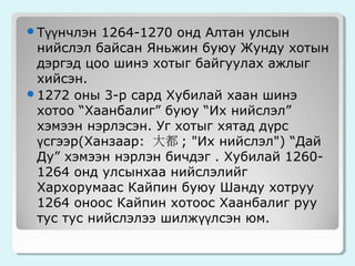 Түүнчлэн

1264-1270 онд Алтан улсын
нийслэл байсан Яньжин буюу Жунду хотын
дэргэд цоо шинэ хотыг байгуулах ажлыг
хийсэн.
1272 оны 3-р сард Хубилай хаан шинэ
хотоо “Хаанбалиг” буюу “Их нийслэл”
хэмээн нэрлэсэн. Уг хотыг хятад дүрс
үсгээр(Ханзаар: 大都 ; "Их нийслэл") “Дай
Ду” хэмээн нэрлэн бичдэг . Хубилай 12601264 онд улсынхаа нийслэлийг
Хархорумаас Кайпин буюу Шанду хотруу
1264 оноос Кайпин хотоос Хаанбалиг руу
тус тус нийслэлээ шилжүүлсэн юм.

 