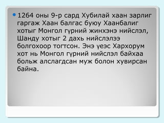1264

оны 9-р сард Хубилай хаан зарлиг
гаргаж Хаан балгас буюу Хаанбалиг
хотыг Монгол гүрний жинхэнэ нийслэл,
Шанду хотыг 2 дахь нийслэлээ
болгохоор тогтсон. Энэ үеэс Хархорум
хот нь Монгол гүрний нийслэл байхаа
больж алслагдсан муж болон хувирсан
байна.

 