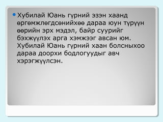 Юань гүрний эзэн хаанд
өргөмжлөгдсөнийхөө дараа юун түрүүн
өөрийн эрх мэдэл, байр суурийг
бэхжүүлэх арга хэмжээг авсан юм.
Хубилай Юань гүрний хаан болсныхоо
дараа доорхи бодлогуудыг авч
хэрэгжүүлсэн.

Хубилай

 