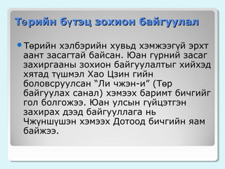 Тө рийн бү тэц зохион байгуулал
Төрийн

хэлбэрийн хувьд хэмжээгүй эрхт
аант засагтай байсан. Юан гүрний засаг
захиргааны зохион байгуулалтыг хийхэд
хятад түшмэл Хао Цзин гийн
боловсруулсан “Ли чжэн-и” (Төр
байгуулах санал) хэмээх баримт бичгийг
гол болгожээ. Юан улсын гүйцэтгэн
захирах дээд байгууллага нь
Чжүншүшэн хэмээх Дотоод бичгийн яам
байжээ.

 