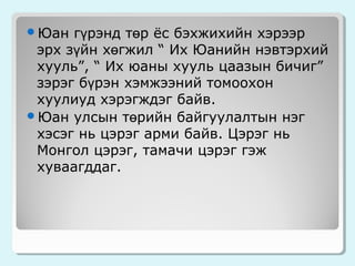 гүрэнд төр ёс бэхжихийн хэрээр
эрх зүйн хөгжил “ Их Юанийн нэвтэрхий
хууль”, “ Их юаны хууль цаазын бичиг”
зэрэг бүрэн хэмжээний томоохон
хуулиуд хэрэгждэг байв.
Юан улсын төрийн байгуулалтын нэг
хэсэг нь цэрэг арми байв. Цэрэг нь
Монгол цэрэг, тамачи цэрэг гэж
хуваагддаг.
Юан

 