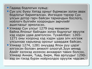  Гадаад бодлогын хувьд:
 Сүн улс буюу Хятад орныг

бүрмөсөн эзлэн авах
бодлогыг баримталсан. Ингэхдээ тэрээр Сүн
улсын дотор гарч байсан тариачдын бослого,
ноёлогч бүлгийн хоорондын зөрчлийг
ашиглахыг эрмэлзсэн.
 Улмаар Сүн улсыг 1279 онд мөхөөсөн
байна.Японыг байлдан эзлэх бодлогыг явуулж
хэд хэдэн удаа довтолсон. Тухайлбал: 12651271 оны хооронд хэд хэдэн удаа элч илгээж
улсынхаа харьяанд орохыг шаардаж байсан.
 Улмаар 1274, 1281 онуудад Япон руу цэрэг
илгээсэн боловч амжилт олоогүй.Зүүн өмнөд
Азийг эзлэхэд ихээхэн анхаарал тавих болсон.
Улмаар Аннам, Түвд, Бирм, Ява арлуудыг 1290ээд он гэхэд бүрэн ноёрхолдоо оруулж чадсан.

 