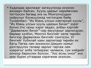 арилжааг хөгжүүлэхэд ихээхэн
анхаарч байсан. Хууль цаазыг нарийвчлан
тогтоосон бөгөөд энэ нь Монголчуудын
ноёрхлыг бэхжүүлэхэд чиглэгдэж байв.
Тухайлбал: “Их Юань улсын нэвтэрхий хууль”,
“Их Юань улсын хууль цаазын бичиг” зэрэг
болно.Улс орны хэрэг явдал, албан хэргийг
“Дөрвөлжин бичиг”-ээр явуулахыг зарлигдсан.
Өөрөөр хэлбэл, Монгол бичгийг халж төрийн
бичгээр Дөрвөлжин бичгийг сонгосон. Уг
бичгийг Хубилай хаан зарлигаар төрийн их
багш Пагва лам зохиосон.Шашин номыг
дэлгэрүүлэх талаар зарлиг гаргаж лам
хуврагыг алба татвараас чөлөөлж, сүм хийдийг
олноор бариулах болсон. “Хос ёсны онол” энэ
үеэс бүрэн утгаараа хэрэгжиж эхэлсэн.

 Худалдаа

 