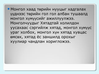 хаад төрийн нууцыг хадгалах
үүднээс төрийн гол гол албан тушаалд
монгол хүмүүсийг ажиллуулжээ.
Монголчуудыг Хятадтай холилдон
уусахаас сэргийлж хятад, монгол хүмүүс
ураг холбох, монгол хүн хятад хувцас
өмсөх, хятад ёс заншилд орохыг
хуулиар чандлан хоригложээ.

Монгол

 