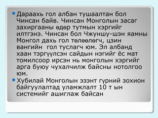 Дараахь

гол албан тушаалтан бол
Чинсан байв. Чинсан Монголын засаг
захиргааны өдөр тутмын хэргийг
илтгэнэ. Чинсан бол Чжуншу-шэн яамны
Монгол дахь гол төлөөлөгч, цзин
вангийн гол туслагч юм. Эл албанд
хаан тэргүүлсэн сайдын нэгийг ёс мат
томилсоор ирсэн нь монголын хэргийг
арга буюу чухалчилж байсны нотолгоо
юм.
Хубилай Монголын эзэнт гүрний зохион
байгуулалтад уламжлалт 10 т ын
системийг ашиглаж байсан

 