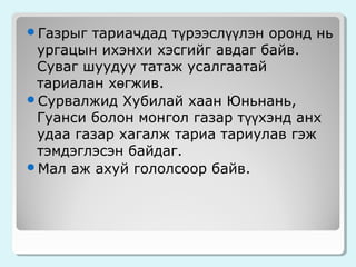 тариачдад түрээслүүлэн оронд нь
ургацын ихэнхи хэсгийг авдаг байв.
Суваг шуудуу татаж усалгаатай
тариалан хөгжив.
Сурвалжид Хубилай хаан Юньнань,
Гуанси болон монгол газар түүхэнд анх
удаа газар хагалж тариа тариулав гэж
тэмдэглэсэн байдаг.
Мал аж ахуй гололсоор байв.
Газрыг

 