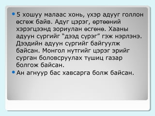 хошуу малаас хонь, үхэр адууг голлон
өсгөж байв. Адуг цэрэг, өртөөний
хэрэгцээнд зориулан өсгөнө. Хааны
адуун сүргийг “дээд сүрэг” гэж нэрлэнэ.
Дээдийн адуун сүргийг байгуулж
байсан. Монгол нутгийг цэрэг эрийг
сурган боловсруулах түшиц газар
болгож байсан.
Ан агнуур бас хавсарга болж байсан.
5

 