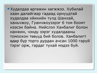 өргөжин хөгжжээ. Хубилай
хаан далайгаар гадаад орнуудтай
худалдаа хйихийн тулд Шанхай,
ханьчжоу, Гуанчжоузэрэг 6 том боомт
нээсэн байна. Нийслэл Ханбалиг болон
нанжин, чэндү зэрэг худалдааны
томоохон төвүүд бий болов. Ханбалигт
өдөр бүр торго дурдан ачсан 1000 гаруй
тэрэг орж, гардаг тухай мэдээ буй.

Худалдаа

 