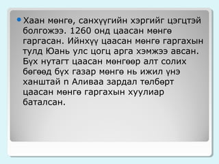 мөнгө, санхүүгийн хэргийг цэгцтэй
болгожээ. 1260 онд цаасан мөнгө
гаргасан. Ийнхүү цаасан мөнгө гаргахын
тулд Юань улс цогц арга хэмжээ авсан.
Бүх нутагт цаасан мөнгөөр алт солих
бөгөөд бүх газар мөнгө нь ижил үнэ
ханштай n Аливаа зардал төлбөрт
цаасан мөнгө гаргахын хуулиар
баталсан.

Хаан

 