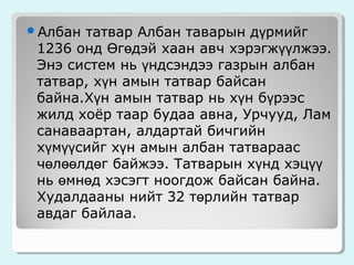 татвар Албан таварын дүрмийг
1236 онд Өгөдэй хаан авч хэрэгжүүлжээ.
Энэ систем нь үндсэндээ газрын албан
татвар, хүн амын татвар байсан
байна.Хүн амын татвар нь хүн бүрээс
жилд хоёр таар будаа авна, Урчууд, Лам
санаваартан, алдартай бичгийн
хүмүүсийг хүн амын албан татвараас
чөлөөлдөг байжээ. Татварын хүнд хэцүү
нь өмнөд хэсэгт ноогдож байсан байна.
Худалдааны нийт 32 төрлийн татвар
авдаг байлаа.

Албан

 