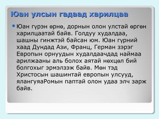 Юан улсын гадаад харилцаа
гүрэн өрнө, дорнын олон улстай өргөн
харилцаатай байв. Голдуу худалдаа,
шашны гинжтэй байсан юм. Юан гүрний
хаад Дундад Ази, Франц, Герман зэрэг
Европын орнуудын худалдаачдад наймаа
арилжааны аль болох аятай нөхцөл бий
болгохыг эрмэлзэж байв. Мөн тэд
Христосын шашинтай европын улсууд,
ялангуяаРомын паптай олон удаа элч зарж
байв.

Юан

 