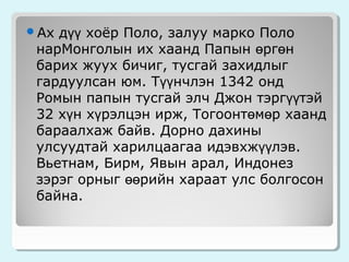 дүү хоёр Поло, залуу марко Поло
нарМонголын их хаанд Папын өргөн
барих жуух бичиг, тусгай захидлыг
гардуулсан юм. Түүнчлэн 1342 онд
Ромын папын тусгай элч Джон тэргүүтэй
32 хүн хүрэлцэн ирж, Тогоонтөмөр хаанд
бараалхаж байв. Дорно дахины
улсуудтай харилцаагаа идэвхжүүлэв.
Вьетнам, Бирм, Явын арал, Индонез
зэрэг орныг өөрийн хараат улс болгосон
байна.

Ах

 