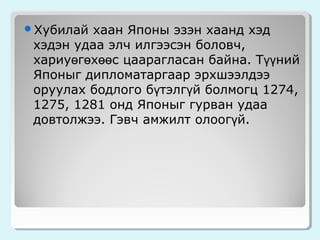 Хубилай

хаан Японы эзэн хаанд хэд
хэдэн удаа элч илгээсэн боловч,
хариуөгөхөөс цаарагласан байна. Түүний
Японыг дипломатаргаар эрхшээлдээ
оруулах бодлого бүтэлгүй болмогц 1274,
1275, 1281 онд Японыг гурван удаа
довтолжээ. Гэвч амжилт олоогүй.

 