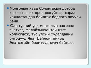 Монголын

хаад Солонгосын дотоод
хэрэгт нэг их оролцохгүйгээр хараа
хаяналтандаа байлгах бодлого явуулж
байв.
Юан гүрний үед монголын зах зээл
энэтхэг, Малайзынхантай нягт
холбогдож, тус улсын худалдааны
онгоцууд Ява, Цейлон, өмнөд
Энэтхэгийн боомтууд хүрч байжээ.

 