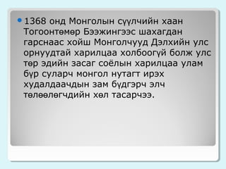 онд Монголын сүүлчийн хаан
Тогоонтөмөр Бээжингээс шахагдан
гарснаас хойш Монголчууд Дэлхийн улс
орнуудтай харилцаа холбоогүй болж улс
төр эдийн засаг соёлын харилцаа улам
бүр суларч монгол нутагт ирэх
худалдаачдын зам бүдгэрч элч
төлөөлөгчдийн хөл тасарчээ.

1368

 