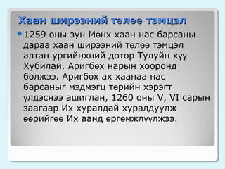 Хаан ширээний тө лөө тэмцэл
оны зун Мөнх хаан нас барсаны
дараа хаан ширээний төлөө тэмцэл
алтан ургийнхний дотор Тулуйн хүү
Хубилай, Аригбөх нарын хооронд
болжээ. Аригбөх ах хаанаа нас
барсаныг мэдмэгц төрийн хэрэгт
үлдэснээ ашиглан, 1260 оны V, VI сарын
заагаар Их хуралдай хуралдуулж
өөрийгөө Их аанд өргөмжлүүлжээ.

1259

 