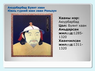 Аюурбарбад Буянт хаан
Юань гү рний эзэн хаан Рэньзун

Хааны нэр:
Аюурбарбад
Цол: Буянт хаан
Амьдарсан
жилүү д:12851320
Хаанчилсан
жилүү д:13111320

 