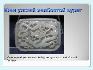 Юан улстай холбоотой зураг

Юань гүрний үед хашаар хийгдсэн луун дүрст сийлбэртэй
бүслүүр

 