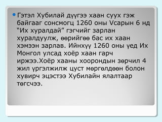 Хубилай дүүгээ хаан суух гэж
байгааг сонсмогц 1260 оны Vсарын 6 нд
“Их хуралдай” гэгчийг зарлан
хуралдуулж, өөрийгөө бас их хаан
хэмээн зарлав. Ийнхүү 1260 оны үед Их
Монгол улсад хоёр хаан гарч
иржээ.Хоёр хааны хоорондын зөрчил 4
жил үргэлжилж цуст мөргөлдөөн болон
хувирч эцэстээ Хубилайн ялалтаар
төгсчээ.

Гэтэл

 